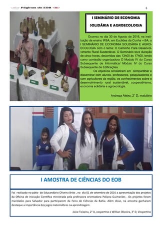 Foi realizado no pátio do Educandário Oliveira Brito , no dia 01 de setembro de 2016 a apresentação dos projetos
da Oficina de Iniciação Científica ministrada pela professora orientadora Poliana Guimarães . Os projetos foram
mandados para Salvador para participarem da Feira de Ciências da Bahia. Além disso, na amostra ganharam
destaque a importância dos jogos matemáticos na aprendizagem.
Joice Teixeira, 2° A, vespertino e Willian Oliveira, 3° D, Vespertino
I AMOSTRA DE CIÊNCIAS DO EOB
Ocorreu no dia 30 de Agosto de 2016, na insti-
tuição de ensino IFBA, em Euclides da Cunha – BA, o
I SEMINÁRIO DE ECONOMIA SOLIDÁRIA E AGRO-
ECOLOGIA com o tema: O Caminho Para Desenvol-
vimento Rural Sustentável. O Seminário teve duração
de cinco horas, decorridas das 13h00 às 17h00, tendo
como comissão organizadora O Modulo IV do Curso
Subsequente de Informática/ Módulo IV do Curso
Subsequente de Edificações.
Os objetivos consistiram em compartilhar e
disseminar com alunos, professores, pesquisadores e
com agricultores da região, os conhecimentos sobre o
desenvolvimento rural sustentável, cooperativismo,
economia solidária e agroecologia.
Andreza Aleixo, 2° D, matutiino
I SEMINÁRIO DE ECONOMIA
SOLIDÁRIA E AGROECOLOGIA
6
 