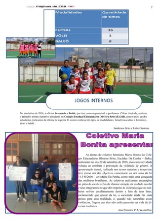 7
As alunas do coletivo feminista Maria Bonita do Colé-
gio Educandário Oliveira Brito, Euclides Da Cunha – Bahia,
realizaram no dia 20 de setembro de 2016, mais uma atividade
voltada ao combate e prevenção da violência de gênero. A
apresentação teatral, realizada nos turnos matutino e vespertino
teve como um dos objetivos comemorar os dez anos da lei
11.340/2006 - Lei Maria Da Penha, como mais uma conquista
das mulheres brasileiras. As coletivas realizaram encenações
no pátio da escola a fim de chamar atenção da unidade escolar
e seus integrantes no que diz respeito às violências que as mul-
heres sofrem cotidianamente dentro e fora de seus lares,
esclarecendo que apesar da lei, a sociedade ainda faz vista
grossa para essa realidade, e, quando não naturaliza essas
violências, fingem que elas não estão presentes na vida de di-
versas mulheres.
Joice Teixeira, 2° A, Vespertino.
No ano letivo de 2016, a oficina Juventude e Saúde, que tem como responsável a professora Cilene Andrade, realizou
o primeiro evento esportivo estudantil no Colégio Estadual Educandário Oliveira Brito (E.O.B), com o apoio do dos
estudantes praticantes da oficina de esporta. O evento realizou três tipos de modalidades: futsal (masculino e feminino),
vôlei e baleiô .
Janderson Brito e Risher Santana.
JOGOS INTERNOS
 
