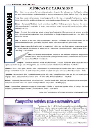 MÚSICAS DE CADA SIGNO
Áries – Agito é com as arianas. Por isso músicas animadas e dançantes têm tudo a ver com elas! Aquelas músicas
que fazem todo mundo ir pra pista de dança são as favoritas dessas garotas. Música: Glad You Came – The Wanted
Touro – Sabe aquela música que você ouve e fica pensando na vida? Essa será a canção favorita de uma taurina.
Ritmos mais calminhos também combinam com as meninas desse signo. Música: Stay – Rihanna feat. Mikky Ekko
Gêmeos – É engraçado? Está todo mundo cantando e virou febre? Então as geminianas vão amar! Elas adoram
músicas que levantam o astral, além de sempre mostrarem pros amigos antes de todo mundo conhecer! Música:
Gangnam Style – PSY
Câncer – A maioria das músicas que agrada as cancerianas fala de amor. Elas se entregam às canções, cantando
junto e deixando a imaginação ir bem longe, de preferência na direção do gatinho que ela está a fim. Música: Te
Vivo – Luan Santana
Leão – As leoninas curtem muito músicas que ajudam a levantar a confiança e dão um estímulo para a vida. Se
tiverem uma boa batida pata ajudar a sair dançando, melhor ainda! Música: Hit the Lights – Selena Gomez
Virgem – As virginianas são detalhistas até na hora de ouvir música, por isso não é qualquer coisa que as agrada.
As canções cheia de instrumentos ou mais acústicas e trabalhadas costumam chamar a atenção delas. Música:
Little Things – One Direction
Libra – As librianas também são em românticas, mas preferem músicas um pouco menos
calminhas e mais cheias de intensidade, como geralmente sãos eus sentimentos e relacionamen-
tos. Música: Heart Attack – Demi Lovato
Escorpião – Mandar um recadinho através de uma música é a cara das escorpianas. Pode ser pra avisar que
superou aquele fora ou que esta a fim do gatinho. Elas amam músicas com indiretas! Música: Monóico—Nando Reis
Sagitário – “Música é pra agitar e divertir!”. Esse é o pensamento da garota do signo de Sagitário. Nem precisa dizer que as can-
ções que animam todo mundo e de refrão para cantar junto são as que ele mais gosta né?! Música: Amor de Chocolate – Naldo
Capricórnio – Assuntos mais sérios e reflexões sempre passam pela cabeça das capricornianas, nem que seja para ajudar aquela
amiga que precisa. E elas curtem músicas mais sérias e de letras fortes. Música: Wide Awake – Katy Perry
Aquário – A liberdade que as aquarianas adoram tem tudo a ver com músicas leves, festivas e que demonstrem essa liberdade,
além do seu prazer em curtir a vida ao lado dos amigos. Música: Party in the U.S.A – Miley Cyrus
Peixes – A sensibilidade das meninas do signo de Peixes aparece também na hora de elas ouvirem música. Se a música tem uma
letra bonita já é o bastante para encantar a pisciana. Música: Believe – Justin Bieber
Fonte: http://todateen.com.br/no-maior-astral/musica-teen-de-cada-signo/
HORÓSCOPO
Aconteceu nos dias 24 e 25 de Outubro, no auditório e pátio do Educandário
Oliveira Brito, o primeiro evento de conscientização sobre o Câncer de Mama e o
Câncer de próstata da Escola. Trazendo como palestrantes alunos do 1° ano E
(Matutino) e 2° D (Matutino), junto com o professor auxiliador Alexandre Oliveira, o
evento tentou mostrar a alunos e professores qual o objetivo dos meses Outubro Rosa
e Novembro Azul, cuja finalidade consistiu no incentivo ao conhecimento do assun-
to e a quebra de tabus sobre ambos. Distribuíram-se também panfletos com algumas
informações, laços com o tema e outras lembranças
Andreza Aleixo, 2° D, matutino.
8
 