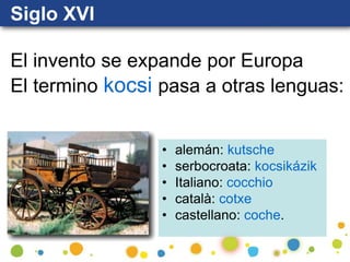 Siglo XVI
El invento se expande por Europa
El termino kocsi pasa a otras lenguas:
• alemán: kutsche
• serbocroata: kocsikázik
• Italiano: cocchio
• català: cotxe
• castellano: coche.
 