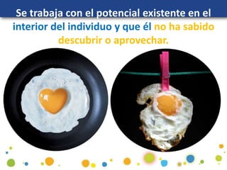 Se trabaja con el potencial existente en el
interior del individuo y que él no ha sabido
descubrir o aprovechar.
 