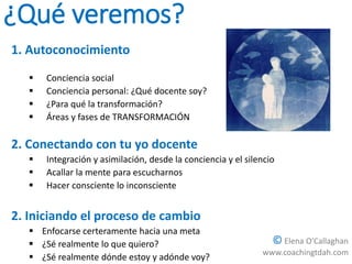 ¿Qué veremos?
1. Autoconocimiento
 Conciencia social
 Conciencia personal: ¿Qué docente soy?
 ¿Para qué la transformación?
 Áreas y fases de TRANSFORMACIÓN
2. Conectando con tu yo docente
 Integración y asimilación, desde la conciencia y el silencio
 Acallar la mente para escucharnos
 Hacer consciente lo inconsciente
2. Iniciando el proceso de cambio
 Enfocarse certeramente hacia una meta
 ¿Sé realmente lo que quiero?
 ¿Sé realmente dónde estoy y adónde voy?
© Elena O’Callaghan
www.coachingtdah.com
 