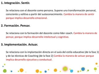 1. Integración. Sentir.
Se relaciona con el docente como persona. Supone una transformación personal,
consciente y volitiva a partir del autoconocimiento. Cambia la manera de sentir
porque implica desarrollo emocional.
2. Formación. Pensar.
Se relaciona con la formación del docente como líder coach. Cambia la manera de
pensar, porque implica desarrollo intelectual y cognitivo.
3. Implementación. Actuar.
Se relaciona con la implantación directa en el aula del estilo educativo (de la fase 1)
y de las técnicas de Coaching (de la fase 2) Cambia la manera de actuar porque
implica desarrollo ejecutivo y conductual.
 