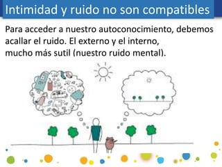 Para acceder a nuestro autoconocimiento, debemos
acallar el ruido. El externo y el interno,
mucho más sutil (nuestro ruido mental).
Intimidad y ruido no son compatibles
 