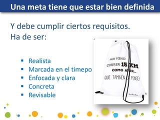 Una meta tiene que estar bien definida
Y debe cumplir ciertos requisitos.
Ha de ser:
 Realista
 Marcada en el timepo
 Enfocada y clara
 Concreta
 Revisable
 