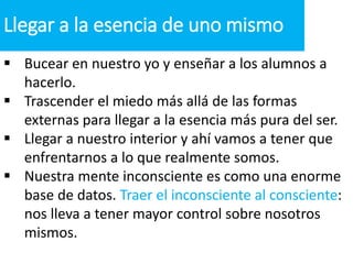  Bucear en nuestro yo y enseñar a los alumnos a
hacerlo.
 Trascender el miedo más allá de las formas
externas para llegar a la esencia más pura del ser.
 Llegar a nuestro interior y ahí vamos a tener que
enfrentarnos a lo que realmente somos.
 Nuestra mente inconsciente es como una enorme
base de datos. Traer el inconsciente al consciente:
nos lleva a tener mayor control sobre nosotros
mismos.
Llegar a la esencia de uno mismo
 