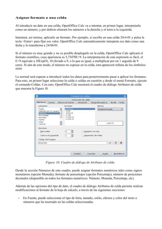 Asignar formato a una celda

Al introducir un dato en una celda, OpenOffice Calc va a intentar, en primer lugar, interpretarlo
como un número, y por defecto alineará los números a la derecha y el texto a la izquierda.

Intentará, así mismo, aplicarle un formato. Por ejemplo, si escribe en una celda 24-6-01 y pulsa la
tecla <Enter> para fijar ese valor, OpenOffice Calc automáticamente interpreta ese dato como una
fecha y lo transforma a 24/06/01.

Si el número es muy grande y no es posible desplegarlo en la celda, OpenOffice Calc aplicará el
formato científico, cuya apariencia es 5,73478E+9. La interpretación de esta expresión es fácil, el
E+9 equivale a 10Exp(9), 10 elevado a 9, o lo que es igual, a multiplicar por un 1 seguido de 9
ceros. Si aún de este modo, el número no cupiese en la celda, ésta aparecerá rellena de los símbolos:
####

Lo normal será esperar a introducir todos los datos para posteriormente pasar a aplicar los formatos.
Para esto, en primer lugar seleccione la celda o celdas en cuestión y desde el menú Formato, ejecute
el comando Celdas. Con esto, OpenOffice Calc mostrará el cuadro de diálogo Atributos de celda
que muestra la Figura 10.




                       Figura 10: Cuadro de diálogo de Atributos de celda.

Desde la sección Números de este cuadro, puede asignar formatos numéricos tales como signos
monetarios (opción Moneda), formato de porcentajes (opción Porcentaje), número de posiciones
decimales (disponible en todos los formatos numéricos: Número, Moneda, Porcentaje, etc).

Además de las opciones del tipo de dato, el cuadro de diálogo Atributos de celda permite realizar
modificaciones al formato de la hoja de cálculo, a través de las siguientes secciones:

  •   En Fuente, puede seleccionar el tipo de letra, tamaño, estilo, efectos y color del texto o
      números que ha insertado en las celdas seleccionadas.
 