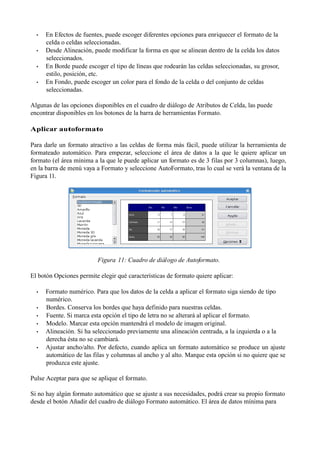 •   En Efectos de fuentes, puede escoger diferentes opciones para enriquecer el formato de la
      celda o celdas seleccionadas.
  •   Desde Alineación, puede modificar la forma en que se alinean dentro de la celda los datos
      seleccionados.
  •   En Borde puede escoger el tipo de líneas que rodearán las celdas seleccionadas, su grosor,
      estilo, posición, etc.
  •   En Fondo, puede escoger un color para el fondo de la celda o del conjunto de celdas
      seleccionadas.

Algunas de las opciones disponibles en el cuadro de diálogo de Atributos de Celda, las puede
encontrar disponibles en los botones de la barra de herramientas Formato.

Aplicar autoformato

Para darle un formato atractivo a las celdas de forma más fácil, puede utilizar la herramienta de
formateado automático. Para empezar, seleccione el área de datos a la que le quiere aplicar un
formato (el área mínima a la que le puede aplicar un formato es de 3 filas por 3 columnas), luego,
en la barra de menú vaya a Formato y seleccione AutoFormato, tras lo cual se verá la ventana de la
Figura 11.




                          Figura 11: Cuadro de diál ogo de Autoformato.

El botón Opciones permite elegir qué características de formato quiere aplicar:

  •   Formato numérico. Para que los datos de la celda a aplicar el formato siga siendo de tipo
      numérico.
  •   Bordes. Conserva los bordes que haya definido para nuestras celdas.
  •   Fuente. Si marca esta opción el tipo de letra no se alterará al aplicar el formato.
  •   Modelo. Marcar esta opción mantendrá el modelo de imagen original.
  •   Alineación. Si ha seleccionado previamente una alineación centrada, a la izquierda o a la
      derecha ésta no se cambiará.
  •   Ajustar ancho/alto. Por defecto, cuando aplica un formato automático se produce un ajuste
      automático de las filas y columnas al ancho y al alto. Marque esta opción si no quiere que se
      produzca este ajuste.

Pulse Aceptar para que se aplique el formato.

Si no hay algún formato automático que se ajuste a sus necesidades, podrá crear su propio formato
desde el botón Añadir del cuadro de diálogo Formato automático. El área de datos mínima para
 