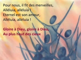 Pour nous, il fit des merveilles,
Alléluia, alléluia !
Eternel est son amour,
Alléluia, alléluia !
Gloire à Dieu, gloire à Dieu,
Au plus haut des cieux
 