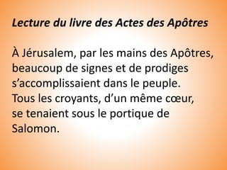 Lecture du livre des Actes des Apôtres
À Jérusalem, par les mains des Apôtres,
beaucoup de signes et de prodiges
s’accomplissaient dans le peuple.
Tous les croyants, d’un même cœur,
se tenaient sous le portique de
Salomon.
 