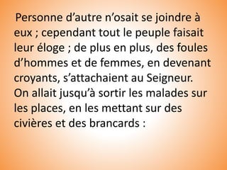Personne d’autre n’osait se joindre à
eux ; cependant tout le peuple faisait
leur éloge ; de plus en plus, des foules
d’hommes et de femmes, en devenant
croyants, s’attachaient au Seigneur.
On allait jusqu’à sortir les malades sur
les places, en les mettant sur des
civières et des brancards :
 