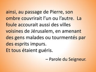 ainsi, au passage de Pierre, son
ombre couvrirait l’un ou l’autre. La
foule accourait aussi des villes
voisines de Jérusalem, en amenant
des gens malades ou tourmentés par
des esprits impurs.
Et tous étaient guéris.
– Parole du Seigneur.
 