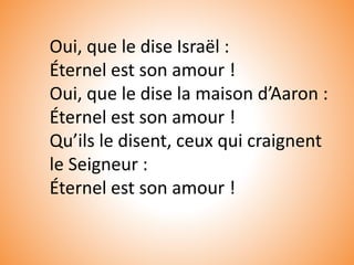 Oui, que le dise Israël :
Éternel est son amour !
Oui, que le dise la maison d’Aaron :
Éternel est son amour !
Qu’ils le disent, ceux qui craignent
le Seigneur :
Éternel est son amour !
 
