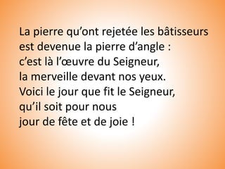 La pierre qu’ont rejetée les bâtisseurs
est devenue la pierre d’angle :
c’est là l’œuvre du Seigneur,
la merveille devant nos yeux.
Voici le jour que fit le Seigneur,
qu’il soit pour nous
jour de fête et de joie !
 