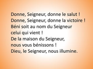 Donne, Seigneur, donne le salut !
Donne, Seigneur, donne la victoire !
Béni soit au nom du Seigneur
celui qui vient !
De la maison du Seigneur,
nous vous bénissons !
Dieu, le Seigneur, nous illumine.
 