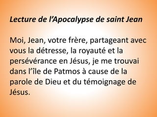 Lecture de l’Apocalypse de saint Jean
Moi, Jean, votre frère, partageant avec
vous la détresse, la royauté et la
persévérance en Jésus, je me trouvai
dans l’île de Patmos à cause de la
parole de Dieu et du témoignage de
Jésus.
 