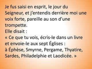 Je fus saisi en esprit, le jour du
Seigneur, et j’entendis derrière moi une
voix forte, pareille au son d’une
trompette.
Elle disait :
« Ce que tu vois, écris-le dans un livre
et envoie-le aux sept Églises :
à Éphèse, Smyrne, Pergame, Thyatire,
Sardes, Philadelphie et Laodicée. »
 