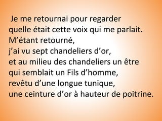 Je me retournai pour regarder
quelle était cette voix qui me parlait.
M’étant retourné,
j’ai vu sept chandeliers d’or,
et au milieu des chandeliers un être
qui semblait un Fils d’homme,
revêtu d’une longue tunique,
une ceinture d’or à hauteur de poitrine.
 