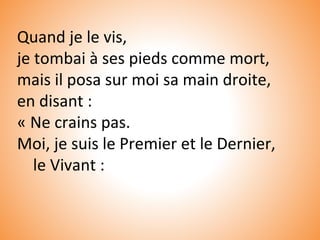 Quand je le vis,
je tombai à ses pieds comme mort,
mais il posa sur moi sa main droite,
en disant :
« Ne crains pas.
Moi, je suis le Premier et le Dernier,
le Vivant :
 
