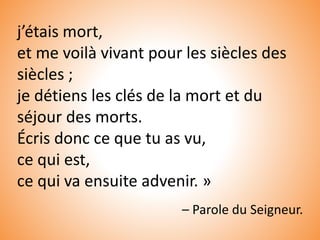 j’étais mort,
et me voilà vivant pour les siècles des
siècles ;
je détiens les clés de la mort et du
séjour des morts.
Écris donc ce que tu as vu,
ce qui est,
ce qui va ensuite advenir. »
– Parole du Seigneur.
 