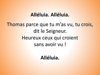 Alléluia. Alléluia.
Thomas parce que tu m’as vu, tu crois,
dit le Seigneur.
Heureux ceux qui croient
sans avoir vu !
Alléluia.
 