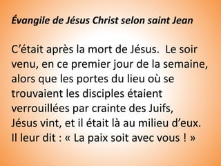 Évangile de Jésus Christ selon saint Jean
C’était après la mort de Jésus. Le soir
venu, en ce premier jour de la semaine,
alors que les portes du lieu où se
trouvaient les disciples étaient
verrouillées par crainte des Juifs,
Jésus vint, et il était là au milieu d’eux.
Il leur dit : « La paix soit avec vous ! »
 