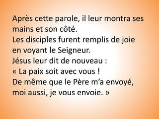 Après cette parole, il leur montra ses
mains et son côté.
Les disciples furent remplis de joie
en voyant le Seigneur.
Jésus leur dit de nouveau :
« La paix soit avec vous !
De même que le Père m’a envoyé,
moi aussi, je vous envoie. »
 