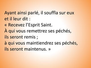 Ayant ainsi parlé, il souffla sur eux
et il leur dit :
« Recevez l’Esprit Saint.
À qui vous remettrez ses péchés,
ils seront remis ;
à qui vous maintiendrez ses péchés,
ils seront maintenus. »
 