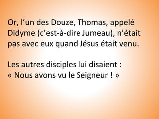 Or, l’un des Douze, Thomas, appelé
Didyme (c’est-à-dire Jumeau), n’était
pas avec eux quand Jésus était venu.
Les autres disciples lui disaient :
« Nous avons vu le Seigneur ! »
 