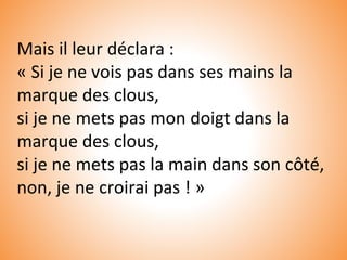 Mais il leur déclara :
« Si je ne vois pas dans ses mains la
marque des clous,
si je ne mets pas mon doigt dans la
marque des clous,
si je ne mets pas la main dans son côté,
non, je ne croirai pas ! »
 
