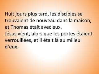 Huit jours plus tard, les disciples se
trouvaient de nouveau dans la maison,
et Thomas était avec eux.
Jésus vient, alors que les portes étaient
verrouillées, et il était là au milieu
d’eux.
 