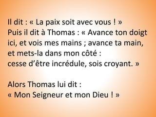 Il dit : « La paix soit avec vous ! »
Puis il dit à Thomas : « Avance ton doigt
ici, et vois mes mains ; avance ta main,
et mets-la dans mon côté :
cesse d’être incrédule, sois croyant. »
Alors Thomas lui dit :
« Mon Seigneur et mon Dieu ! »
 