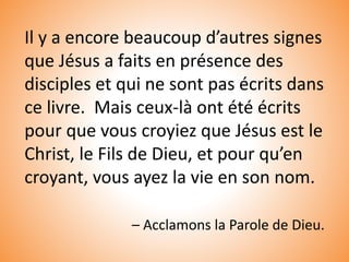 Il y a encore beaucoup d’autres signes
que Jésus a faits en présence des
disciples et qui ne sont pas écrits dans
ce livre. Mais ceux-là ont été écrits
pour que vous croyiez que Jésus est le
Christ, le Fils de Dieu, et pour qu’en
croyant, vous ayez la vie en son nom.
– Acclamons la Parole de Dieu.
 