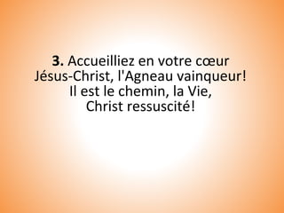3. Accueilliez en votre cœur
Jésus-Christ, l'Agneau vainqueur!
Il est le chemin, la Vie,
Christ ressuscité!
 
