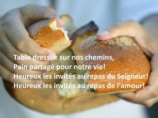 Table dressée sur nos chemins,
Pain partagé pour notre vie!
Heureux les invités au repas du Seigneur!
Heureux les invités au repas de l'amour!
 