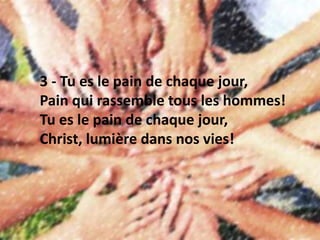 3 - Tu es le pain de chaque jour,
Pain qui rassemble tous les hommes!
Tu es le pain de chaque jour,
Christ, lumière dans nos vies!
 