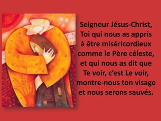 Seigneur Jésus-Christ,
Toi qui nous as appris
à être miséricordieux
comme le Père céleste,
et qui nous as dit que
Te voir, c’est Le voir,
montre-nous ton visage
et nous serons sauvés.
 