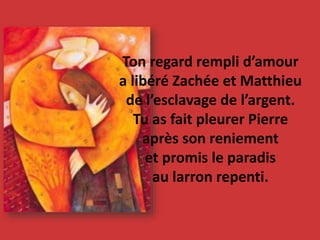 Ton regard rempli d’amour
a libéré Zachée et Matthieu
de l’esclavage de l’argent.
Tu as fait pleurer Pierre
après son reniement
et promis le paradis
au larron repenti.
 