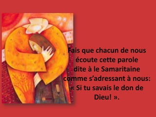 Fais que chacun de nous
écoute cette parole
dite à le Samaritaine
comme s’adressant à nous:
« Si tu savais le don de
Dieu! ».
 