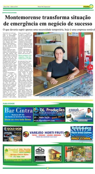 Monte Mor - Julho de 2010                                          Monte Mor Empresarial



EMPREENDEDORISMO



 Montemorense transforma situação
 de emergência em negócio de sucesso
O que deveria suprir apenas uma necessidade temporária, hoje é uma empresa rentável
Você já deve ter ouvido que       Alugou um pequeno salão e                                                                                                         Monte Mor Empresarial

tempo de crise é também           aos poucos o negócio foi
tempo de oportunidades.           crescendo, até chegar ao ponto
Poucas pessoas, no entanto,       atual, na avenida jânio qua-
levaram isto tão a sério quanto   dros, no centro da cidade.
a empresária Edvânia Martins      Crescendo e diversificando.
Alves dias. Ela começou a         Vânia passou a fazer comida,
fazer salgados para vender        inicialmente servindo pratos
quando o marido perdeu o          executivos e depois no sistema
emprego, mas o que era para       self service. Atualmente, vânia
ser uma solução de emer-          serve 150 refeições por dia no
gência transformou-se em um       restaurante, além da entrega de
grande negócio.                   marmitas.
Quando o marido de Vânia,         O espírito empreendedor de
como é conhecida, perdeu o        vânia ficou claro quando ela
emprego, ela viu que precisava    resolveu abrir um buffet
fazer algo diferente para         infantil e abrir uma loja de
conseguir pagar as contas e pôr
comida na mesa. Foi então que     Vânia começou com
ouviu da irmã, que fazia          salgados. Hoje tem
salgados muito gostosos, uma      restaurante e buffet
sugestão: “por que você não
faz salgados para vender?”. O     decoração para festas. Agora
problema é que ela não sabia      ela não faz apenas bolos e
nem enrolar a massa. “mas,        salgados. Vânia oferece aos
como dizia minha avó, quando      clientes o buffet completo,
a água bate na bunda, a gente     incluindo doces, um local com
aprende a nadar”, ensina          infraestrutura para festas e a
Vânia. E ela aprendeu a fazer     decoração. Serviço completo!
salgados e saiu em busca de       O sucesso ultrapassou os
freguesia.                        limites de monte mor e vânia já
“aí o povo foi gostando e         atende clientes de outras
comecei a receber enco-           cidades. Toda a família
mendas para festas de             trabalha na empresa que tem
aniversário”, lembra. Aos         onze funcionários. “são onze
poucos, o negócio foi au-         anos de muito trabalho. Passei
mentando. Além de salgados,       muitas noites em claro
vânia passou a fazer bolos.       fazendo salgados. Minha filha,
“foi ideia da minha vizinha,      então com 12 anos, acordava
que aliás, foi quem me            às 4h da manhã para me ajudar,
ensinou, pois eu também não       mas valeu a pena. O carro, a
sabia fazer bolos”, completa.     reforma da casa, o estudo dos
Após três anos, a primeira        filhos, tudo foi conquistado
grande dificuldade.          “a   com a empresa.
vigilância sanitária disse que    E pensar que no início, vânia
eu não poderia fazer bolos e      queria apenas “quebrar um
salgados em casa”, conta          galho”, enquanto o marido não
vânia. Mas nesta época, a         conseguia outro emprego. De
venda de salgados já não era      fato, tempo de crise é tempo de
mais um bico, tinha virado        oportunidades, mas é preciso
profissão e vânia persistiu.      saber aproveitalas.                 Edvânia Martins Alves Dias em seu restaurante. A empresa emprega toda a família e tem onze funcionários.
 