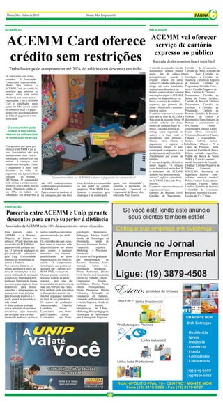 Monte Mor -Julho de 2010                                                   Monte Mor Empresarial
                                                                                                                                                                                        6
BENEFÍCIO                                                                                                                       FACILIDADE

                                                                                                                                 ACEMM vai oferecer
 ACEMM Card oferece                                                                                                               serviço de cartório
                                                                                                                                  expresso ao público
 crédito sem restrições                                                                                                            Retirada de documentos ficará mais fácil
                                                                                                                                A retirada de segundas vias de Certidão de Casamento,
   Trabalhador pode comprometer até 30% do salário com desconto em folha                                                        documentos sempre rendeu Certidão de Óbito, Certidão de
                                                                                                                        ACEMM
                                                                                                                                muita     dor de cabeça, Inteiro          Teor, Certidão de
Os vales estão com o dias                                                                                                       principalmente      quando o Interdição e Certidão de
contados. A Associação                                                                                                          original estava em outra Ausência. Cartório de Registro
Comercial e Empresarial de                                                                                                      cidade. O cidadão tinha que se de Imóveis: Certidão de
Monte Mor oferece           o                                                                                                   dirigir até outra localidade, Propriedade, Certidão Vinte-
ACEMM Card, um cartão de                                                                                                        muitas vezes distante, e no      nária e Certidão Negativa de
benefício que substitui os                                                                                                      horário comercial para solicitar Bens. Cartório de Títulos e
antigos vales com muita                                                                                                         um simples cópia. A ACEMM, Documentos: Certidão de
eficiência sem custo para o                                                                                                     porém, vai disponibilizar em Busca de Pessoa Jurídica,
empregador. Com o ACEMM                                                                                                         breve, o serviço do cartório     Certidão de Busca de Títulos e
Card o trabalhador pode                                                                                                         expresso, que promete eli- Documentos, Certidão de
gastar até 30% do seu salário                                                                                                   minar a burocracia e diminuir Escritura e Certidão de
no comércio local e o paga-                                                                                                     prazos e custos.                 Procuração.      Cartório de
mento vem descontado direto                                                                                                     O cartório expresso vai ocupar Protesto: Certidão de Protesto,
da folha de pagamento, sem                                                                                                      uma sala na sede da ACEMM e Protesto           de Títulos       e
burocracia.                                                                                                                     funcionar da seguinte forma: O documentos, Cancelamento de
                                                                                                                                cidadão solicita um docu- Protesto e cancelamento de
                                                                                                                                mento, de qualquer lugar do      SPC/Serasa.          Fórum:
 O consumidor pode                                                                                                              Brasil e escolhe a forma de      Distribuidor Criminal, Distri-
 utilizar o seu cartão                                                                                                          entrega (carta registrada ou buidor Cível, Execuções
mesmo se estiver com                                                                                                            sedex) e o local onde o Criminais, Executivos Fiscais,
o nome sujo na praça                                                                                                            documento será entregue. Falência e Concordatas,
                                                                                                                                Depois, basta efetuar o Justiça Federal,                Justiça
                                                                                                                                pagamento       e esperar o Trabalhista, Objeto e Pé e
O empresário que optar por                                                                                                      documento chegar. O soli- Cópia de Processo. Junta
oferecer o ACEMM Card a                                                                                                         citante pode acompanhar o seu Comercial: Certidão de Breve
seus funcionários não terá                                                                                                      pedido através da Central de     Relato, certidão específica,
nenhum custo extra. Para o                                                                                                      Atendimento por e-mail ou Pedido de Busca de Nome
trabalhador, os benefícios são                                                                                                  telefone.                        /NIRE e 2ª via do contrato
muitos. A começar pelo                                                                                                          O serviço é rápido, eficiente e social. Secretaria da Fazenda
crédito sem restrições. Como                                                                                                    muito seguro. “A relação Estadual: Certidão Negativa de
o pagamento é feito com                                                                                                         custo-benefício é muito boa. E Tributos         Estaduais       –
desconto      na folha de                                                                                                       o associado da ACEMM ICM/ICMS. Secretaria de
pagamento não é preciso fazer                                                                                                   também tem desconto neste        Segurança Pública: Ante-
consulta       ao sistema                  Consumidor utiliza seu ACEMM Card para o pagamento no comércio local                 serviço”, explica o presidente cedentes criminais estadual.
SPC/Serasa. O consumidor                                                                                                        da ACEMM, Odovaldo Pires Policia Federal: Antecedentes
pode utilizar o cartão mesmo     são 143 estabelecimentos          risco de calote e o consumidor   quem tem dificuldade”,      Esteves.                         Criminais Federal. Igreja
se estiver com o nome sujo na    credenciados que aceitam o        vê seu poder de compra           comenta o presidente da     O cartório expresso oferece os Católica: Certidão de Batismo
praça. O limite de crédito é     ACEMM Card.                       ampliado. “O ACEMM Card          Associação Comercial e      seguintes serviços:              e Certidão de Casamento
um 30% do salário do             Para o comércio também só         fomenta o comércio, gera         Empresarial de Monte Mor,   Cartório de Registro Civil: Religioso. Histórico Escolar:
trabalhador. Em Monte Mor já     há vantagens, pois não há o       empregos e dá credito para       Odovaldo Pires Esteves.     Certidão de Nascimento, Escolas de 1º e 2º Grau.



EDUCAÇÃO

 Parceria entre ACEMM e Unip garante                                                                       Se você está lendo este anúncio
 descontos para curso superior à distância                                                                  seus clientes também estão!
Associados da ACEMM terão 10% de desconto nos cursos oferecidos.
Uma parceria         entre a     realiza trabalhos e atividades    guês/Inglês, Matemática,
                                                                                                      Coloque sua empresa em evidência
ACEMM e o Sistema                que são enviados por mails        Pedagogia, Serviço Social,
Objetivo de Ensino vai           internos.                         Gestão da Tecnologia da
oferecer 10% de desconto aos
associados da ACEMM no
pagamento de qualquer um
                                 Os conteúdos de cada curso,
                                 bem como as teleaulas, estão
                                 disponibilizados aos alunos
                                                                   Informação,      Gestão de
                                                                   Recursos Humanos, Gestão
                                                                   Financeira,      Logística,
                                                                                                      Anuncie no Jornal
dos 33 cursos de graduação ou    para acesso a qualquer            Marketing      e Processos
pós-graduação oferecidos
pela Unip (Universidade
Paulista) na modalidade de
                                 momento
                                 possibilitando
                                               via internet,
                                                     ao aluno
                                 organização de seu ritmo de
                                                                   Gerenciais
                                                                   Os cursos de Pós-graduação
                                                                   são: Administração          de
                                                                                                      Monte Mor Empresarial
ensino à distância.              estudo. Os componentes            Recursos Humanos, Admi-
Nos cursos a distância, os       tecnológicos que podem ser        nistração      Geral,      Ad-
alunos aprendem a partir da      adotados são: , satélite, CD-     ministração      Hospitalar,
troca de informações on line
com a realização de atividades
e exercícios formulados pelo
                                 ROM, DVD, webcast etc.
                                 O aluno poderá assistir às
                                 teleaulas no polo de apoio
                                                                   Direito Ambiental, Direito
                                                                   Civil, Direito do Consumidor,
                                                                   Direito do Trabalho, Direito
                                                                                                      Ligue: (19) 3879-4508
professor. Participa de fóruns   regional, pois elas são           Empresarial,        Direito
ou chats, cujos arquivos ficam   transmitidas em tempo real da     Imobiliário, Direito Penal,
disponíveis para futuras         sede da UNIP em São Paulo.        Direito Previdenciário,
consultas, e integra grupos de   Elas também serão gravadas e      Direito Processual, Direito
alunos, com áreas próprias       o aluno poderá assistir, via      Tributário, Formação de
para trocas de arquivos e e-     internet, a qualquer momento      Educadores em Diabetes,
mails, painel de discussão e     no local de sua preferência.      Formação de Professores para
sala virtual.                    Os cursos de graduação:           o Ensino Superior, Gestão de
O aluno pode ser avaliado        Administração,       Ciências     Políticas         Sociais,
com a aplicação de questões      Contábeis,        Letras      –   Interpretação     de Libras,
discursivas, cujas respostas     Licenciatura      em Portu-       Marketing, Psicopedagogia e
são enviadas para o e-mail       guês/Espanhol,       Letras –     Tecnologia de Informação
interno do professor on-line e   Licenciatura      em Portu-       para Estratégia de Negócios.
 