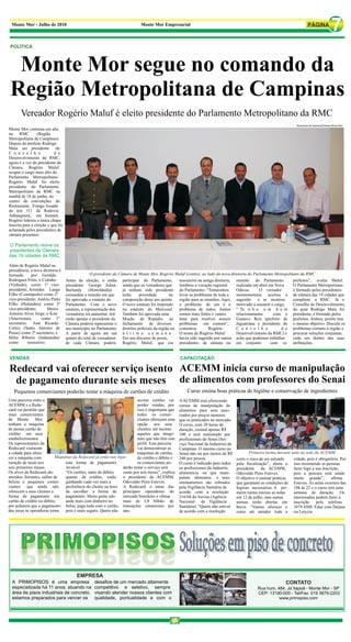 Monte Mor - Julho de 2010                                                   Monte Mor Empresarial
                                                                                                                                                                                                   7
 POLÍTICA



  Monte Mor segue no comando da
 Região Metropolitana de Campinas
       Vereador Rogério Maluf é eleito presidente do Parlamento Metropolitano da RMC
                                                                                                                                                                      Assessoria de imprensa/Câmara Monte Mor
Monte Mor continua em alta
na RMC            (Região
Metropolitana de Campinas).
Depois do prefeito Rodrigo
Maia ser presidente do
C o n s e l h o             d e
Desenvolvimento da RMC,
agora é a vez do presidente da
Câmara, Rogério Maluf
ocupar o cargo mais alto do
Parlamento Metropolitano.
Rogério Maluf foi eleito
presidente do Parlamento
Metropolitano da RMC na
manhã de 18 de junho, no
centro de convenções do
Restaurante Frango Assado
do km 111 da Rodovia
Anhanguera, em Sumaré.
Rogério liderou a única chapa
inscrita para a eleição e que foi
aclamada pelos presidentes de
câmara presentes.

O Parlamento reúne os
presidentes de Câmara
das 19 cidades da RMC

Além de Rogério Maluf na
presidência, a nova diretoria é
formada      por Geraldo                           O presidente da Câmara de Monte Mor, Rogério Maluf (centro), ao lado da nova diretoria do Parlamento Metropolitano da RMC
Rodrigues Fróis, o Cidinho          Antes da eleição, o então participar do Parlamento,           tesoureiro na antiga diretoria, reunião do Parlamento           prefeitos”, avalia Maluf.
(Vinhedo), como 1º vice-            presidente George Julien         sendo que os vereadores que  lembrou a vocação regional       realizada em abril em Nova     O Parlamento Metropolitano
presidente; Aristides Lange         Burlandy      (Hortolândia)      já tenham sido presidente do Parlamento. “Tentaremos          Odessa.      O vereador        é formado pelos presidentes
Filho (Cosmópolis) como 2º          comandou a reunião em que        terão   prioridade        na levar os problemas de toda a     montemorense aceitou a de câmara das 19 cidades que
vice-presidente; Astério Pinto      foi aprovado o estatuto do       composição deste um quinto. região para as reuniões. Aqui, sugestão       e se mostrou       compõem a RMC. Já o
Filho (Holambra) como 3º            Parlamento. Com o novo O novo estatuto foi inspirado o problema de um é o motivado a assumir o cargo.                         Conselho de Desenvolimento,
vice-presidente;       Marco        estatuto, a representação dos    no estatuto do Mercosul. problema de todos. Juntos “ Te n h o u m b o m do qual Rodrigo Maia foi
Antonio Alves Jorge, o Kim          vereadores irá aumentar. Até     Também foi aprovada uma      somos mais fortes e vamos        relacionamento        com o presidente, é formado pelos
(Americana),       como 1º          então apenas o presidente da     Moção de Repúdio ao lutar para resolver nossos Gustavo Reis (prefeito de prefeitos. Ambos, porém tem
secretário; José Ricardo            Câmara poderia representar o fechamento de diversos           problemas em comum”,             Jaguariúna e presidente do o mesmo objetivo: Discutir os
Cortez (Santo Antonio de            seu município no Parlamento. distritos policiais da região na comentou          Rogério.       C o n s e l h o          d e problemas comuns à região e
Posse) como 2º secretário; e        A partir de agora até um ú l t i m a s e m a n a . O nome de Rogério Maluf                     Desenvolvimento da RMC) e procurar soluções conjuntas,
Hélio Ribeiro (Indaiatuba)          quinto do total de vereadores    Em seu discurso de posse,    havia sido sugerido por outros acho que podemos trabalhar       cada um dentro das suas
como       tesoureiro.              de cada Câmara poderá            Rogério Maluf, que era presidentes de câmara na em conjunto                       com os atribuições.


VENDAS                                                                                             CAPACITAÇÃO

Redecard vai oferecer serviço isento ACEMM inicia curso de manipulação
 de pagamento durante seis meses de alimentos com professores do Senai
   Pequenos comerciantes poderão testar a máquina de cartões de crédito                                Curso ensina boas práticas de higìêne e conservação de ingredientes
                                                                    ACEMM                                                                                                                             ACEMM
Uma parceria entre a                                                      aceitar cartões vai      A ACEMM está oferecendo
ACEMM e a Rede-                                                           perder vendas, por       cursos de manipulação de
card vai permitir que                                                     isso é importante que    alimentos para seus asso-
mais comerciantes                                                         todos os comer-          ciados por preços menores
de Monte        Mor                                                       ciantes ofereçam essa    que os praticados no mercado.
tenham a máquina                                                          opção aos seus           O curso, com 20 horas de
de passar cartão de                                                       clientes, até mesmo      duração, custará apenas R$
crédito em seus                                                           aqueles que imagi-       100 e será ministrado por
estabelecimentos.                                                         nam que não têm este     profissionais do Senai (Ser-
Os representantes da                                                      perfil. Esta parceria    viço Nacional da Industria) de
Redecard visitaram                                                        vai democratizar as      Campinas. O mesmo curso no
a cidade para ofere-                                                      máquinas de cartões      Senai não sai por menos de R$           Primeira turma durante aula na sede da ACEMM
cer a máquina com            Máquinas da Redecard já estão nas lojas      de crédito e débito e    240 por pessoa.                  corre o risco de ser autuado   cidade, pois é obrigatório. Por
isenção de taxas nos              esta forma de pagamento                 os comerciantes po-      O curso é indicado para todos    pela fiscalização”, alerta o isso recomendo as pessoas
seis primeiros meses.             inviável.                       derão testar o serviço sem       os profissionais da indústria    presidente da ACEMM,           fazer logo a sua inscrição,
Os alvos da Redecard são          “Os cartões, tanto de débito    custo por seis meses”, explica   alimentícia ou que mani-         Odovaldo Pires Esteves.        pois a procura está sendo
artesãos, feirantes, salões de    quanto de crédito, estão        o presidente da ACEMM,           pulam alimentos e seus           O objetivo é ensinar práticas  muito grande”,         afirma
beleza e pequenos comer- ganhando cada vez mais a                 Odovaldo Pires Esteves.          ensinamentos são cobrados        que garantam as condições de Esteves. As aulas ocorrem das
ciantes que ainda não             preferência do cliente na hora A Redecard é umas das             pela Vigilância Sanitária de     higiene necessárias. A pri- 18h às 22 e o curso tem uma
oferecem a seus clientes a        de escolher a forma de principais operadoras do                  acordo com a resolução           meira turma iniciou as aulas   semana de duração. Os
forma de pagamento em pagamento. Muita gente não                  mercado brasileiro e efetua      216/04 da Anvisa (Agência        em 12 de julho, mas outras     interessados podem fazer a
cartão de crédito ou débito,      anda mais com dinheiro no       mais de 1,8 bilhão de            Nacional de Vigilância           turmas serão abertas em inscrição           pelo telefone
por acharem que o pagamento bolso, paga tudo com o cartão, transações comerciais por               Sanitária). “Quem não estiver    breve. “Vamos oferecer o 3879.4508. Falar com Daiana
das taxas às operadoras torna     pois é mais seguro. Quem não ano.                                de acordo com a resolução        curso até atender toda a ou Letycia.




                                          EMPRESA
  A PRIMOPISOS é uma empresa                       desafios de um mercado altamente                                                                            CONTATO
  especializada há 11 anos, atuando na             competitivo e seletivo, sempre                                                               Rua hum, 484, Jd Itapoâ - Monte Mor - SP
  área de pisos industriais de concreto,           visando atender nossos clientes com                                                          CEP: 13190-000 - Tel/Fax: 019 3879-2203
  estamos preparados para vencer os                qualidade, pontualidade e com o                                                                        www.primopiso.com
 