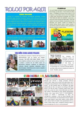 CIRCUITO DE LEITURA
FLIMINAS
Em sua 4ª Edição, aconteceu na Praça Prefeito Ronaldo
Dutra Borges, em Rio Novo, a Festa Literária de Minas
Gerais – a FLIMINAS. Ela ocorreu entre os dias 17 e 20
de agosto e, nesta edição, tivemos como homenageado
o poeta Carlos Drummond de Andrade, com o tema
“TEM POESIA NO MEIO DO CAMINHO”, lembrando os
30 anos de morte do poeta de Itabira (MG). Foram dias
repletos de mesas de debates, lançamentos de livros,
bate-papo com autores, sessões de contação de
história, diversas oficinas, teatro e shows musicais. E
nós tivemos o prazer de conhecer a feira, participar de
oficinas e vivenciar e respirar cultura.
As professoras Cristiane e Patrícia (5º Anos A e C)
desenvolveram com os alunos um Projeto
chamado “UM MÊS COM ANNE FRANK” e teve
como objetivo conhecer mais os alunos, incentivar
e propor a escrita de um diário como um
documento histórico, enaltecer as diferenças
culturais, discutir questões relevantes como
discriminação, intolerância com o outro e respeito
ao próximo. Ficou show!
O CIRCUITO de LEITURA é uma proposta da Secretaria de
Educação para valorizar e divulgar produções artísticas
(textos, teatro, dança, entre outros) feita pelos alunos com a
orientação de seus professores. Essa divulgação acontece entre
escolas da rede, gerando assim um intercâmbio das ações
desenvolvidas por elas, com objetivo de entrelaçar diferentes
bairros por meio de Artes e Literatura. Dessa forma, nossa
escola teve o prazer de visitar a Escola Municipal Lions Centro,
onde tivemos a oportunidade de fazer algumas apresentações
culturais, como a peça teatral “PLUFT, O FANTASMINHA”,
contação de história e apresentação de dança. Em
contrapartida, recebemos a visita da Escola Municipal Dom
Justino, nos presenteando com apresentações diversas. Pegando
carona nessa proposta, nossa escola respirou cultura durante
toda a semana. Muitas atividades foram apresentadas entre as
turmas, tivemos: dança, teatro, contação de histórias, música e
uma socialização que só a arte e a cultura promovem!
Por iniciativa da
professora Gisele, de
português, os 7ºs Anos
A e B participaram do
1º Talk Show, da
RevistaRevista Cultura na Ponta da Língua, o TOP SHOW.
A entrevistada foi a musicista Amanda Martins,
que falou sobre carreira e projetos de música na
escola. Parabéns pessoal!
SOBRE FOLCLORE
Folclore é o conjunto de tradições, brincadeiras, parlendas, cantigas,
provérbios, jogos, poesias, artesanato, danças, enfim, tudo que faz parte da
cultura e memória de um povo. Trabalhar o Folclore na escola é desenvolver
valores integrais do aluno, dentro de um ambiente com propostas lúdicas e
de cunho educativo. Nesta perspectiva, a professora Aline, do 2º período A e
B, trabalhou com os alunos cantigas de roda e habilidades artísticas como
pinturas.
Além do 2º período, o 5º Ano C, com a professora Cida, também trabalhou
a questão do folclore confeccionando o bumba meu boi.
 