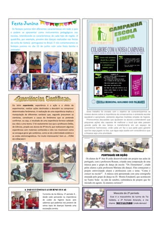 Festa Junina
Os festejos juninos têm diferentes características em todo o país
e podem se apresentar como instrumentos pedagógicos nas
escolas, relembrando as características de cada tipo de região. A
quadrilha, por exemplo, provém das danças realizadas nas festas
da corte da realeza portuguesa no Brasil. E nós comemoramos os
festejos juninos no dia 10 de junho com uma festa bonita e
animada!
Esse trabalho foi iniciado com o objetivo de conscientizarmos os
nossos alunos sobre a importância de conservarmos o ambiente escolar
saudável e apropriado, adotando algumas medidas simples de higiene.
Promovemos discussões que ajudaram os alunos a entenderem que
pequenas ações são capazes de melhorar o local que eles passam
grande parte de seu tempo e transformá-lo em um espaço de
convivência harmonioso, onde cada um faz a sua parte para garantir
que lixo seja jogado no lixo, que água seja usada com consciência e que
a limpeza seja uma prioridade.
Do latim experientia, experiência é a ação e o efeito de
experimentar, realizar ações destinadas a descobrir ou comprovar
determinados fenômenos. A realização de uma experiência implica a
manipulação de diferentes variáveis que, segundo presumem os
cientistas, constituem a causa do fenômeno que se pretende
confirmar, ou seja, o resultado de uma experiência fornece validade
(ou não) a uma teoria. E foi exatamente isso que a professora Delba,
de Ciências, propôs aos alunos do 9º Ano B, que realizassem algumas
experiências com materiais conhecidos e eles nos mostraram como
se consegue gerar gás carbônico, como se dá a eletricidade estática e
as ondas eletromagnéticas. Foi muito interessante! Vem aí.....FEIRA
DE CIÊNCIAS!!!
A IMPORTÂNCIA DA HIGIENE BUCAL
PORTUGUÊS EM AÇÃO
Os alunos do 9º Ano B estão desenvolvendo um projeto nas aulas de
português, com a professora Rosane, criando uma composição de uma
música para o grupo de dança da escola: ”Os Elementares”, criado
pelos alunos e pela professora Mariana (de dança). Eles começaram o
projeto entrevistando alunos e professores com o tema: “Como é
crescer na escola?”. A música será apresentada com uma coreografia
ensaiada pelo grupo de dança na IX Mostra Estudantil, que acontecerá
no Teatro Solar no mês de outubro, culminância do projeto que foi
iniciado em agosto. Já estamos curiosos!!
Turminha da tia Márcia, 1º período A ,
desde cedo pensando na importância
de cuidar da higiene bucal, pois
sabemos que podemos nos prevenir de
vários tipos de doenças fazendo uma
escovação correta.
Mascote do 2º período
Esse é o mascotinho da turma da Tia
Valdete, o 2º Período Amarelo, e me
chamo METALINHO! Lindo demais!
 