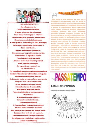 SER ADOLESCENTE É......
Ser adolescente é...
Acordar todos os dias tarde
E ainda achar que dormiu pouco;
Ficar horas com amigos ao telefone
E ainda chatear-se quando a mãe reclama;
Deixar seu quarto todo bagunçado
E dizer que não o arrumou por falta de tempo;
Achar que o mundo gira em torno de si
E não o contrário...
Mas ser adolescente também é...
Querer resolver os problemas do mundo,
Lutar contra as injustiças sociais,
Fazer loucuras pelo seu ídolo,
Amar da forma mais intensa possível,
Estar rodeado de amigos,
Ser espontâneo e explosivo...
Ser adolescente é...
Ter capacidade de criar uma linguagem própria
Embora não saiba corretamente o português;
Querer tudo rápido e de uma vez,
Embora não tenha pressa em fazer suas tarefas
Porque o ócio é mais importante;
Achar que estar contra o mundo
É a melhor forma de consertá-lo;
Não pensar nunca no futuro
Pois este ainda não se tornou presente;
Dizer tolices
E depois achar graça delas...
Ser adolescente também é...
Estar sempre disposto
A fazer qualquer coisa para os amigos;
Amar de forma intensa e irracional
Mas terminar um namoro por motivo banal;
É desejar viver tudo em um segundo,
Embora tenha todo o tempo do mundo.
Ser adolescente é tudo isso e muito mais...
(Autor desconhecido)
Nesta edição do jornal decidimos falar sobre nós....O
ADOLESCENTE, que caracteriza-se como um período de
profundas transformações, tanto físicas quanto psicológicas.
Passamos por desequilíbrios e instabilidades extremas, onde
o processo de desenvolvimento adquire características
muitos especiais; a busca de identidade, independência,
criatividade, autoestima, juízo crítico, sensibilidade,
afetividade, sexualidade e educação. O produto final do
acontecer de todas as características leva o adolescente a
definir o que considera um fato fundamental: o seu estilo de
vida, que por vezes segue um estilo de alto risco e assumem
problemas como distúrbios de afetividade e conduta,
gravidez indesejada, drogas e doenças sexualmente
transmissíveis. Além disso, ser adolescente é criar uma
identidade própria, muitas vezes desligada da referência
familiar, onde o grupo de amigos torna-se um novo ponto
de referência. Mas o que o adolescente quer esclarecer é
quem é ele, qual será o seu papel na sociedade. Afinal,
somos crianças ou adultos? Podemos ser pai ou mãe?
Teremos êxito? Vamos trabalhar, conseguir um emprego?
Como dizia o poeta John Ciardi: “Você não precisa sofrer
para ser um poeta; a adolescência já é sofrimento suficiente
para qualquer pessoa”. E é isso mesmo....uma “sofrência”,
como dizem hoje em dia. Mas o bom é que tudo passa e
todas essas angústias e crises ficarão para trás e nascerão
novas pessoas!
 