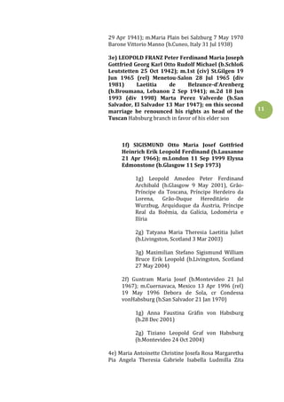 11
29 Apr 1941); m.Maria Plain bei Salzburg 7 May 1970
Barone Vittorio Manno (b.Cuneo, Italy 31 Jul 1938)
3e) LEOPOLD FRANZ Peter Ferdinand Maria Joseph
Gottfried Georg Karl Otto Rudolf Michael (b.Schloß
Leutstetten 25 Oct 1942); m.1st (civ) St.Gilgen 19
Jun 1965 (rel) Menetou-Salon 28 Jul 1965 (div
1981) Laetitia de Belzunce-d'Arenberg
(b.Broumana, Lebanon 2 Sep 1941); m.2d 18 Jun
1993 (div 1998) Marta Perez Valverde (b.San
Salvador, El Salvador 13 Mar 1947); on this second
marriage he renounced his rights as head of the
Tuscan Habsburg branch in favor of his elder son
1f) SIGISMUND Otto Maria Josef Gottfried
Heinrich Erik Leopold Ferdinand (b.Lausanne
21 Apr 1966); m.London 11 Sep 1999 Elyssa
Edmonstone (b.Glasgow 11 Sep 1973)
1g) Leopold Amedeo Peter Ferdinand
Archibald (b.Glasgow 9 May 2001), Grão-
Príncipe da Toscana, Príncipe Herdeiro da
Lorena, Grão-Duque Hereditário de
Wurzbug, Arquiduque da Áustria, Príncipe
Real da Boêmia, da Galícia, Lodoméria e
Ilíria
2g) Tatyana Maria Theresia Laetitia Juliet
(b.Livingston, Scotland 3 Mar 2003)
3g) Maximilian Stefano Sigismund William
Bruce Erik Leopold (b.Livingston, Scotland
27 May 2004)
2f) Guntram Maria Josef (b.Montevideo 21 Jul
1967); m.Cuernavaca, Mexico 13 Apr 1996 (rel)
19 May 1996 Debora de Sola, cr Condessa
vonHabsburg (b.San Salvador 21 Jan 1970)
1g) Anna Faustina Gräfin von Habsburg
(b.28 Dec 2001)
2g) Tiziano Leopold Graf von Habsburg
(b.Montevideo 24 Oct 2004)
4e) Maria Antoinette Christine Josefa Rosa Margaretha
Pia Angela Theresia Gabriele Isabella Ludmilla Zita
 