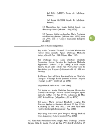 13
2g) Felix (b.2007), Conde de Habsburg-
Lorena;
3g) Georg (b.2009), Conde de Habsburg-
Lorena;
2f) Maximilian Karl Maria Radbot Conde von
Habsburg-Lorena (b.Viena 12 Aug 1976)
3f) Eleonore Katharina Caroline Marie Condessa
von Habsburg-Lorena (b.Viena 6 Oct 1979); casa
em 2005 com o Marquês Francesco Pelagello
(b.1979)
____________________________________ fim do Ramo morganático
3e) Marie Christine Elisabeth Franziska Klementine
Helene Rosa Josepha Agnes Walburga Michaela
Notgera (Muri 8 Apr 1941-Wohlen 4 Jan 1942)
4e) Walburga Rosa Maria Christine Elisabeth
Clementine Helene Caroline Ita Stephania Michaela
Appollinaria (b.Muri 23 Jul 1942); m.Ettal, Upper
Bavaria 30 Jan 1969 (rel) 17 Feb 1969 Carlos Tasso de
Saxe-Coburgo e Braganca (b.Gmunden 16 Jul 1931; see
Saxony)
5e) Verena Gertrud Marie Josepha Christine Elisabeth
Georgine Walburga Paula Johanna Gabriele Aloysia
(Muri 21 Jun 1944-Wohlen 5 Jan 1945)
6e) Johann (b.and d.Muri 27 Dec 1946)
7e) Katharina Maria Christina Josepha Clementine
Elisabeth Walburga Theresia Gertrud Georgine Agnes
Gabriele (b.Muri 24 Apr 1948); m.Cortona 22 May
1983 Roland Huber (b.Eggelsberg 26 Jun 1950)
8e) Agnes Maria Gertrud Elisabeth Josepha Pia
Theresia Walburga Raphaela (b.Muri 20 Apr 1950);
m.Salzburg 23 Sep 1976 (rel) 23 Oct 1976 Peter Frhr
von Fürstenberg (b.Heppingen 31 Aug 1945)
9e) Georg Maria Otto Josef Leopold Philipp Michael
Vitus Augustinus (b.Syrgenstein 28 Aug 1952)
4d) Rosa Maria Antonie Roberta Josepha Anna Walburga Carmela
Ignazia Rita de Cascia (Parsch 22 Sep 1906-Friedrichshafen 17
 