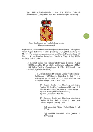 14
Sep 1983); n.Friedrichshafen 1 Aug 1928 (Philipp, Duke of
Württemberg (Stuttgart 14 Nov 1893-Ravensburg 15 Apr 1975)
Ramo dos Condes von von Habsburg-Lorena
(Ramo morganático)
6c) Heinrich Ferdinand Salvator Maria Joseph Leopold Karl Ludwig Pius
Albert Rupert Katharina von Rici (Salzburg 17 Aug 1878-Salzburg 21
May 1969); casado morganaticamente em Munich-Nymphenburg 29
Nov 1919 com Karolina Ludescher (Staudach, Tyrol 6 Dec 1883-
Salzburg 25 Mar 1981)
1d) Heinrich Conde von Habsburg-Lothringen (Munich 17 Aug
1908-Mürzzuschlag 13 Jun 1968); m.St.Johann im Pongau 13 May
1939 Helvig Schütte (Copenhagen 10 Feb 1910-St.Andrä im
Lavanttal, Styria 26 Mar 1990)
1e) Ulrich Ferdinand Gudmund Conde von Habsburg-
Lothringen (b.Wolfsberg, Carinthia 3 Oct 1941);
m.Pustritz im Lavinttal 29 Oct 1964 Friederika von
Klinkowström (b.Viena 31 Mar 1942)
1f) Eugen Conde von Habsburg-Lothringen
(b.Viena 31 Dec 1964); m.Lavanttal 27 May 1995
Gabriele Wetschnig (b.Wolfsberg 22 Mar 1969)
1g) Julia Maria (b.Leoben 6 Sep 1999)
2g) Sara (b.Leoben 6 Apr 2003)
2f) Klemens Conde von Habsburg-Lothringen
(b.Viena 28 Aug 1967); m.Lavanttal 12 Oct 1996
Gislinde Angerer (b.8 Sep 1966)
1g) Anna-Lea Timna (b.Wolfsberg 7 Jul
1996)
2g) Benedikt Ferdinand Lenrad (b.Graz 12
Nov 2000)
 