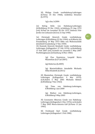15
3f) Philipp Conde vonHabsburg-Lothringen
(b.Viena 14 Dec 1968); m.Bettina Drescher
(b.1975)
1g) a dau, b.2004
2e) Helvig Helle von Habsburg-Lothringen
(b.Wolfsberg 29 Dec 1942); m.Salzburg 25 Aug 1972
(rel) St.Paul im Lavanttal 28 Oct 1972 Andreas Frhr
Jordis von Lohausen (b.Graz 21 Sep 1940)
3e) Christoph Heinrich Conde vonHabsburg-
Lothringen (b.Wolfsberg 22 Oct 1944); m.St.Martin bei
Freudenberg 19 May 1973 Ebba von Mohrenschildt
(b.Schloß Freudenberg 17 Dec 1949)
1f) Dominik Heinrich Reinhold Conde vonHabsburg-
Lothringen (b.Klagenfurt 27 Feb 1974); m.Heidelberg
17 Feb 2007 (rel) St.Andrä im Lavanttal 5 May 2007
Pia Rittinghausen (b.Hamburg 10 Nov 1983)
1g) Pius Dominicus Leopold Maria
Maximilian (b.27 Jul 2007)
2g) Hubertus (b.2009)
3g) MaximiliaMarie Annabelle Michaela
Ebba Elisabeth (b.2011)
2f) Maximilian Christoph Conde vonHabsburg-
Lothringen (b.Klagenfurt 9 Mar 1975);
m.St.Andrä 5 May 2001 Michaela Bobner
(b.Wolfsberg 7 Nov 1963)
1g) Timo von Habsburg-Lothringen,
b.Wolfsberg 1 Jun 2000
2g) Matheo von Habsburg-Lothringen,
b.Wolfsberg 9 May 2003
3f) Constantin Oktavian Conde von Habsburg-
Lothringen (b.Klagenfurt 2 Dec 1976); m.St.Andrä
7 May 2005 Maria-Antonia Gall (b.Viena 13 Jan
1981)
4f) Ferdinand Karl Conde vonHabsburg-
Lothringen (b.Klagenfurt 1 Feb 1980)
 