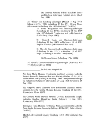 16
5f) Elmerice Karoline Sidonie Elisabeth Conde
vonHabsburg-Lothringen (b.St.Veit an der Glan 6
Sep 1984)
2d) Ottmar von Habsburg-Lothringen (Munich 7 Aug 1910-
Salzburg 5 Feb 1988); m.Salzburg 19 Dec 1944 Helene Moser
(Altenmarkt bei Salzburg 3 Jul 1920-Salzburg 27 Oct 1994)
1e) Ulrike Margarethe von Habsburg-Lothringen
(b.Salzburg 29 Dec 1945); m.Salzburg 22 Nov 1969
(div 1997) Luitpold Príncipe von und zu Liechtenstein
(b.Würzburg 11 Apr 1940)
2e) Elisabeth Maria von Habsburg-Lothringen
(b.Salzburg 20 Jan 1948); m.Mariensee 10 Jul 1971
Stephan Schenker (b.Mariensee 8 Nov 1946)
3e) Albrecht Clemens Conde vonHabsburg-Lothringen
(b.Salzburg 24 Oct 1951); m.Mondsee 18 Jul 1997
Birgit Guttenberg (b.Berndorf 14 May 1960)
1f) Clemens Roland (b.Salzburg 17 Jul 1992)
3d) Veronika Condessa vonHabsburg-Lothringen (Munich 15 Mar
1912-Salzburg 29 Jun 2001)
_____________________________________ fim do Ramo morganático
7c) Anna Maria Theresia Ferdinanda Adelheid Leopolda Ludovika
Antonia Franziska Germana Henriette Hedwig (Lindau 17 Oct 1879-
Baden-Baden 30 May 1961); m.Salzburg 12 Feb 1901 Johannes Príncipe
zu Hohenlohe-Bartenstein (Bartenstein 20 Aug 1863-Bartenstein 19
Aug 1921)
8c) Margareta Maria Albertine Alice Ferdinanda Ludovika Antonia
Leopolda Roberta Henrika Theresia Eduarda (Salzburg 13 Oct 1881-
Schwertberg 30 Apr 1965)
9c) Germana Maria Theresia Antonia Leopolda Ferdinanda Josepha
Ludovika Carolina Ehrentraut Prota (Salzburg 11 Sep 1884-
Schwertberg 3 Nov 1955)
10c) Agnes Maria Theresia Ferdinanda Alice Antonia Josepha Ludovika
Anna Amalie Germana Emanuela (Salzburg 26 Mar 1891-Schwertberg 4
Oct 1945)
11c) Robert Ferdinand Salvator (Salzburg 15 Oct 1885-Salzburg 2 Aug
1895)
 